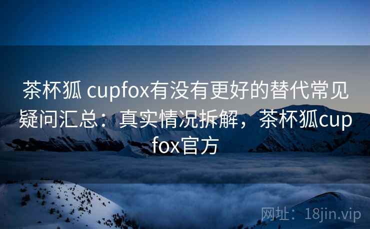 茶杯狐 cupfox有没有更好的替代常见疑问汇总:真实情况拆解,茶杯狐cupfox官方 茶杯狐 cupfox有没有更好的替代常见疑问汇总:真实情况拆解,茶杯狐cupfox官方