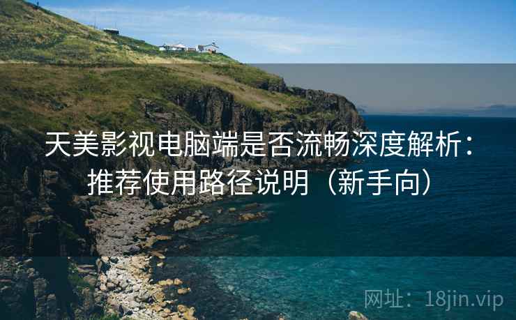 天美影视电脑端是否流畅深度解析：推荐使用路径说明（新手向）