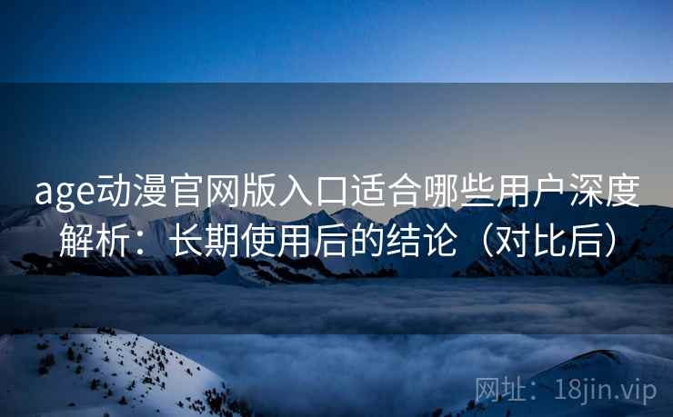age动漫官网版入口适合哪些用户深度解析：长期使用后的结论（对比后）