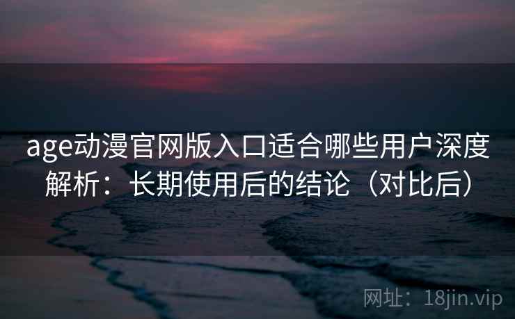 age动漫官网版入口适合哪些用户深度解析：长期使用后的结论（对比后）