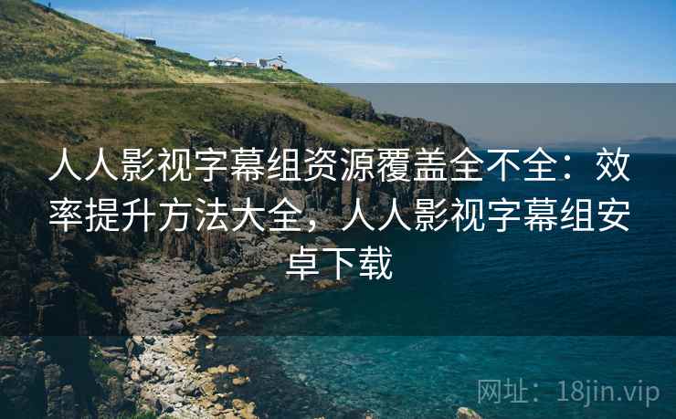 人人影视字幕组资源覆盖全不全：效率提升方法大全，人人影视字幕组安卓下载