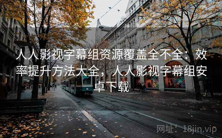 人人影视字幕组资源覆盖全不全：效率提升方法大全，人人影视字幕组安卓下载