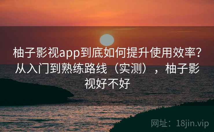 柚子影视app到底如何提升使用效率?从入门到熟练路线(实测),柚子影视好不好 柚子影视app到底如何提升使用效率?从入门到熟练路线(实测),柚子影视好不好