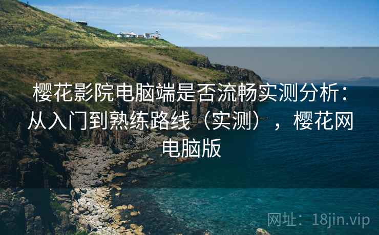 樱花影院电脑端是否流畅实测分析:从入门到熟练路线(实测),樱花网电脑版 樱花影院电脑端是否流畅实测分析:从入门到熟练路线(实测),樱花网电脑版