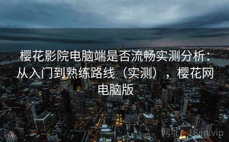 樱花影院电脑端是否流畅实测分析:从入门到熟练路线(实测),樱花网电脑版 樱花影院电脑端是否流畅实测分析:从入门到熟练路线(实测),樱花网电脑版