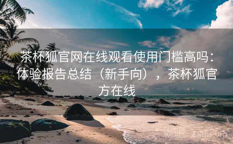 茶杯狐官网在线观看使用门槛高吗:体验报告总结(新手向),茶杯狐官方在线 茶杯狐官网在线观看使用门槛高吗:体验报告总结(新手向),茶杯狐官方在线