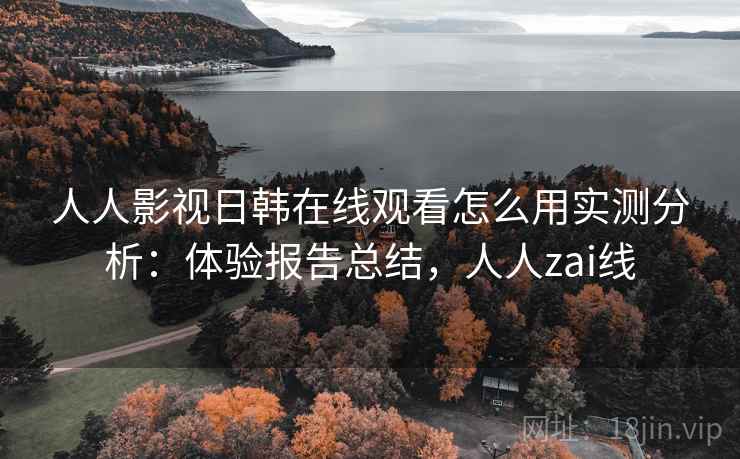 人人影视日韩在线观看怎么用实测分析:体验报告总结,人人zai线 人人影视日韩在线观看怎么用实测分析:体验报告总结,人人zai线