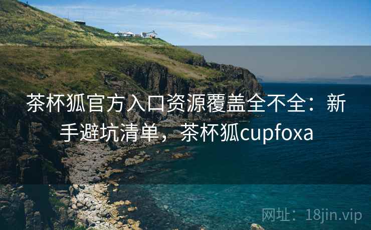 茶杯狐官方入口资源覆盖全不全:新手避坑清单,茶杯狐cupfoxa 茶杯狐官方入口资源覆盖全不全:新手避坑清单,茶杯狐cupfoxa