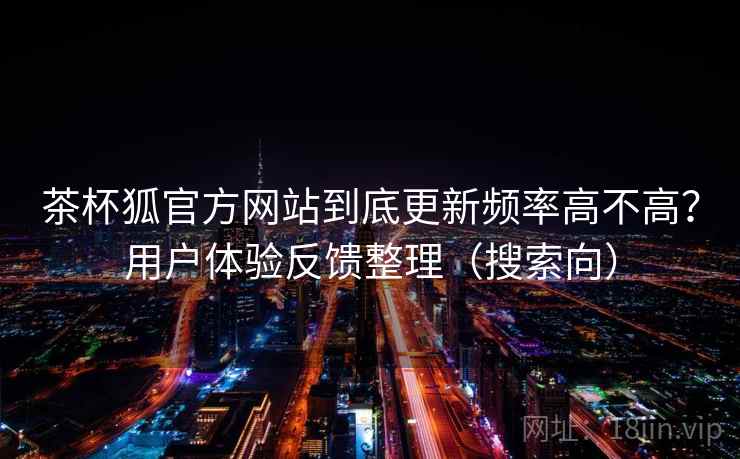 茶杯狐官方网站到底更新频率高不高?用户体验反馈整理(搜索向) 茶杯狐官方网站到底更新频率高不高?用户体验反馈整理(搜索向)