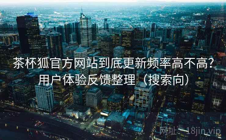 茶杯狐官方网站到底更新频率高不高?用户体验反馈整理(搜索向) 茶杯狐官方网站到底更新频率高不高?用户体验反馈整理(搜索向)