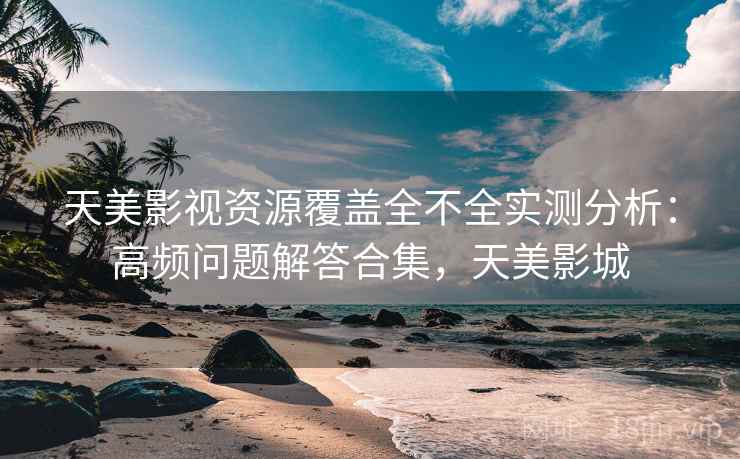 天美影视资源覆盖全不全实测分析:高频问题解答合集,天美影城 天美影视资源覆盖全不全实测分析:高频问题解答合集,天美影城