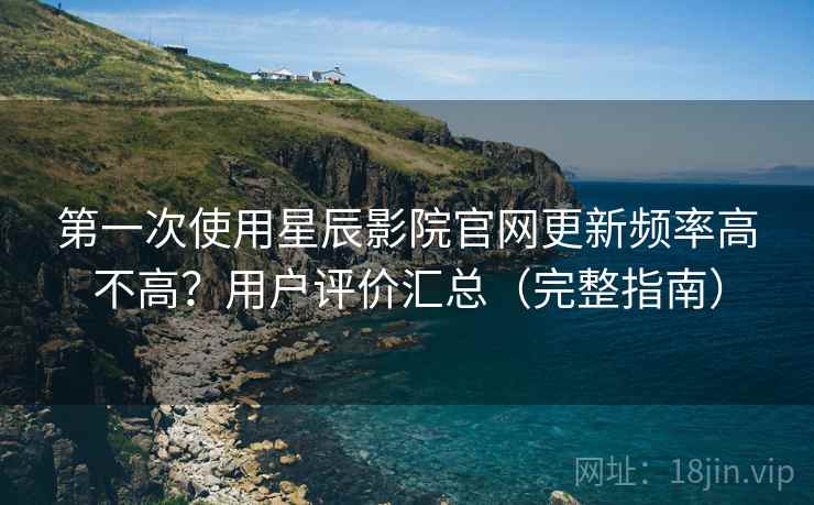 第一次使用星辰影院官网更新频率高不高?用户评价汇总(完整指南) 第一次使用星辰影院官网更新频率高不高?用户评价汇总(完整指南)