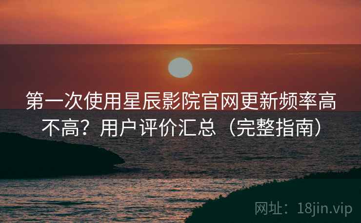 第一次使用星辰影院官网更新频率高不高?用户评价汇总(完整指南) 第一次使用星辰影院官网更新频率高不高?用户评价汇总(完整指南)