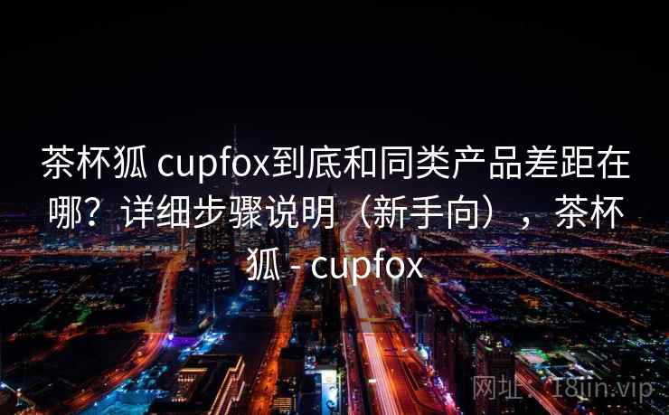 茶杯狐 cupfox到底和同类产品差距在哪?详细步骤说明(新手向),茶杯狐 - cupfox 茶杯狐 cupfox到底和同类产品差距在哪?详细步骤说明(新手向),茶杯狐 - cupfox