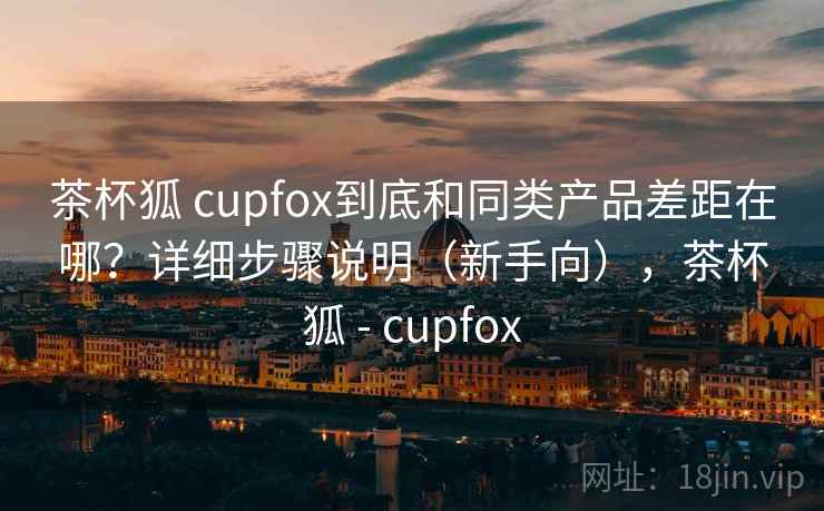 茶杯狐 cupfox到底和同类产品差距在哪?详细步骤说明(新手向),茶杯狐 - cupfox 茶杯狐 cupfox到底和同类产品差距在哪?详细步骤说明(新手向),茶杯狐 - cupfox