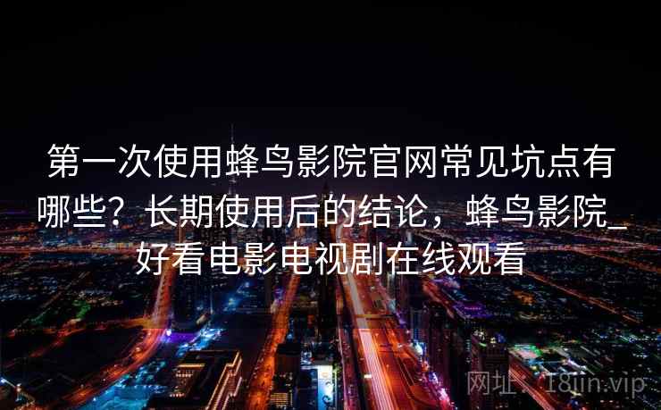 第一次使用蜂鸟影院官网常见坑点有哪些?长期使用后的结论,蜂鸟影院_好看电影电视剧在线观看 第一次使用蜂鸟影院官网常见坑点有哪些?长期使用后的结论,蜂鸟影院_好看电影电视剧在线观看