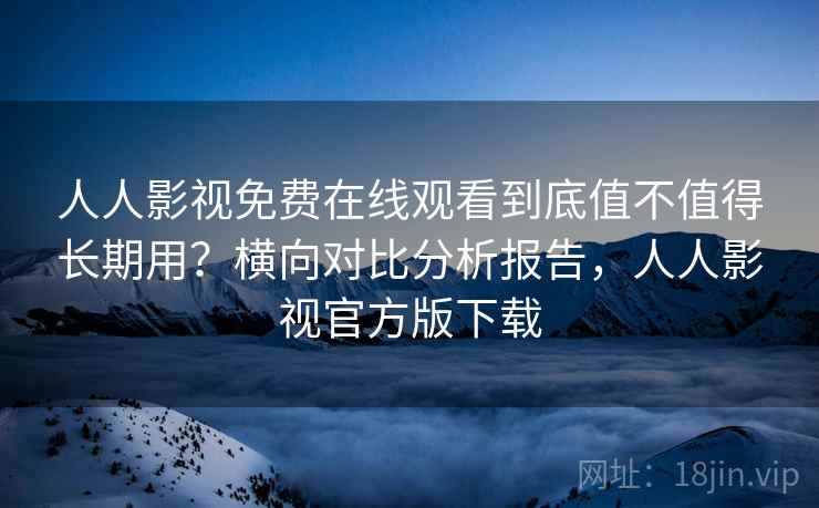 人人影视免费在线观看到底值不值得长期用?横向对比分析报告,人人影视官方版下载 人人影视免费在线观看到底值不值得长期用?横向对比分析报告,人人影视官方版下载